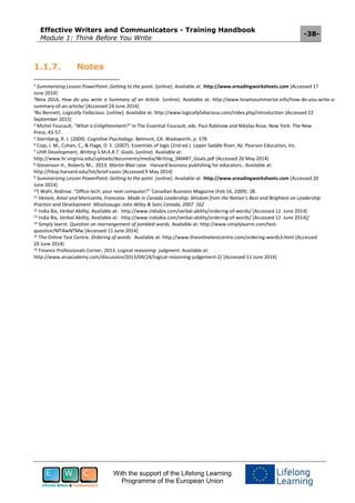Effective Writers and Communicators - Training Handbook
Module 1: Think Before You Write
-38-
With the support of the Lifelong Learning
Programme of the European Union
1.1.7. Notes
1 Summarizing Lesson PowerPoint: Getting to the point. [online]. Available at: http://www.ereadingworksheets.com [Accessed 17
June 2014]
2Nina 2014, How do you write a Summary of an Article. [online]. Available at: http://www.howtosummarize.info/how-do-you-write-a-
summary-of-an-article/ [Accessed 24 June 2014]
3Bo Bennett, Logically Fallacious. [online]. Available at: http://www.logicallyfallacious.com/index.php/introduction [Accessed 22
September 2015]
4 Michel Foucault, "What is Enlightenment?" in The Essential Foucault, eds. Paul Rabinow and Nikolas Rose, New York: The New
Press, 43-57.
5 Sternberg, R. J. (2009). Cognitive Psychology. Belmont, CA: Wadsworth. p. 578
6 Copi, I. M., Cohen, C., & Flage, D. E. (2007). Essentials of logic (2nd ed.). Upper Saddle River, NJ: Pearson Education, Inc.
7 UHR Development, Writing S.M.A.R.T. Goals. [online]. Available at:
http://www.hr.virginia.edu/uploads/documents/media/Writing_SMART_Goals.pdf [Accessed 26 May 2014]
8 Stevenson H., Roberts M., 2013. Martin Blair case. Harvard business publishing for educators.. Available at:
http://hbsp.harvard.edu/list/brief-cases [Accessed 9 May 2014]
9 Summarizing Lesson PowerPoint: Getting to the point. [online]. Available at: http://www.ereadingworksheets.com [Accessed 20
June 2014]
10] Wahl, Andrew. “Office tech: your next computer?” Canadian Business Magazine (Feb 16, 2009). 28.
11 Henein, Amal and Morissette, Francoise. Made in Canada Leadership: Wisdom from the Nation’s Best and Brightest on Leadership
Practice and Development. Mississauga: John Wiley & Sons Canada, 2007. 162
12 India Bix, Verbal Ability, Available at: http://www.indiabix.com/verbal-ability/ordering-of-words/ [Accessed 12 June 2014]
13 India Bix, Verbal Ability, Available at: http://www.indiabix.com/verbal-ability/ordering-of-words/ [Accessed 12 June 2014]/
14 Simply learnt. Question on rearrangement of jumbled words. Available at: http://www.simplylearnt.com/test-
question/MTAwNTMw [Accessed 11 June 2014]
15 The Online Test Centre. Ordering of words. Available at: http://www.theonlinetestcentre.com/ordering-words3.html [Accessed
20 June 2014]
16 Finance Professionals Corner, 2013. Logical reasoning- judgment. Available at:
http://www.aruacademy.com/discussion/2013/04/24/logical-reasoning-judgement-2/ [Accessed 11 June 2014]
 