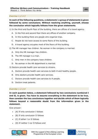 Effective Writers and Communicators - Training Handbook
Module 1: Think Before You Write
-44-
With the support of the Lifelong Learning
Programme of the European Union
Exercise 1.2.3.3
In each of the following questions, a statement/ a group of statements is given
followed by some conclusions. Without resolving anything, yourself, choose
the conclusion which logically follows from the given statements.
1) In the third and fourth floor of the building, there are offices of a travel agency.
A. In the first and second floor there are offices of another company.
B. In this building there are people who organize trips.
C. People do not have access to some floors of this building.
D. A travel agency occupies most of the floors of this building.
2) The HR manager has children. No woman in the company is married.
A. Only the HR manager has children.
B. The HR manager is a man.
C. Only men in the company have children.
D. No woman in the HR department is married.
3) Doctors provide health care services to citizens.
A. Doctors provide health care services to both ill and healthy people.
B. Only doctors provide health care services.
C. Doctors provide health care services to ill people.
D. Doctors treat patients.
Exercise 1.2.3.4
In each question below, a statement followed by two conclusions numbered I
and II, is given. You have to assume everything in the statement to be true,
then consider the two conclusions together and decide which of them logically
follows beyond a reasonable doubt from the information given in the
statement.
Give answer:
 (A) If only conclusion I follows
 (B) If only conclusion II follows
 (C) If either I or II follows
 (D) If neither I nor II follows and
 
