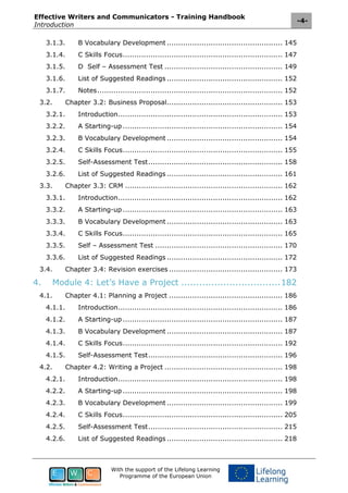 Effective Writers and Communicators - Training Handbook
Introduction
-4-
With the support of the Lifelong Learning
Programme of the European Union
3.1.3. B Vocabulary Development .................................................. 145
3.1.4. C Skills Focus..................................................................... 147
3.1.5. D Self – Assessment Test ................................................... 149
3.1.6. List of Suggested Readings .................................................. 152
3.1.7. Notes................................................................................ 152
3.2. Chapter 3.2: Business Proposal.................................................. 153
3.2.1. Introduction....................................................................... 153
3.2.2. A Starting-up ..................................................................... 154
3.2.3. B Vocabulary Development .................................................. 154
3.2.4. C Skills Focus..................................................................... 155
3.2.5. Self-Assessment Test.......................................................... 158
3.2.6. List of Suggested Readings .................................................. 161
3.3. Chapter 3.3: CRM .................................................................... 162
3.3.1. Introduction....................................................................... 162
3.3.2. A Starting-up ..................................................................... 163
3.3.3. B Vocabulary Development .................................................. 163
3.3.4. C Skills Focus..................................................................... 165
3.3.5. Self – Assessment Test ....................................................... 170
3.3.6. List of Suggested Readings .................................................. 172
3.4. Chapter 3.4: Revision exercises ................................................. 173
4. Module 4: Let’s Have a Project .................................182
4.1. Chapter 4.1: Planning a Project ................................................. 186
4.1.1. Introduction....................................................................... 186
4.1.2. A Starting-up ..................................................................... 187
4.1.3. B Vocabulary Development .................................................. 187
4.1.4. C Skills Focus..................................................................... 192
4.1.5. Self-Assessment Test.......................................................... 196
4.2. Chapter 4.2: Writing a Project ................................................... 198
4.2.1. Introduction....................................................................... 198
4.2.2. A Starting-up ..................................................................... 198
4.2.3. B Vocabulary Development .................................................. 199
4.2.4. C Skills Focus..................................................................... 205
4.2.5. Self-Assessment Test.......................................................... 215
4.2.6. List of Suggested Readings .................................................. 218
 