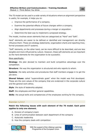 Effective Writers and Communicators - Training Handbook
Module 1: Think Before You Write
-48-
With the support of the Lifelong Learning
Programme of the European Union
The 7S model can be used in a wide variety of situations where an alignment perspective
is useful, for example, it helps you to:
 Improve the performance of a company.
 Examine the potential effects of future changes within a company.
 Align departments and processes during a merger or acquisition.
 Determine the best way to implement a proposed strategy.
The model, involves seven elements that are categorized as “Hard” and “Soft”.
Hard" elements are easier to be defined or identified and management can directly
influence them: These are strategy statements; organization charts and reporting lines;
formal processes and IT systems.
"Soft" elements, on the other hand, can be more difficult to be described, and are less
tangible and more influenced by culture. However, these soft elements are as important
as the hard elements for the organization to be successful.
More specifically:
Strategy: the plan devised to maintain and build competitive advantage over the
competition.
Structure: the way the organization is structured and who reports to whom.
Systems: the daily activities and procedures that staff members engage in to get the
job done.
Shared Values: called "superordinate goals" when the model was first developed.
These are the core values of the company that are evidenced in the corporate culture
and the general work ethics.
Style: the style of leadership adopted.
Staff: the employees and their general capabilities.
Skills: the actual skills and competencies of the employees working for the company.
Exercise 1.2.4.3
Match the following issues with each element of the 7S model. Each point
applies to only one element.
A. Division of company’s team
B. Lines of communication between each department of the company
C. Autocratic leadership
D. How the company deals with competition
 