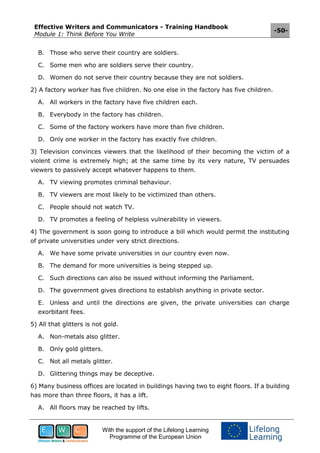 Effective Writers and Communicators - Training Handbook
Module 1: Think Before You Write
-50-
With the support of the Lifelong Learning
Programme of the European Union
B. Those who serve their country are soldiers.
C. Some men who are soldiers serve their country.
D. Women do not serve their country because they are not soldiers.
2) A factory worker has five children. No one else in the factory has five children.
A. All workers in the factory have five children each.
B. Everybody in the factory has children.
C. Some of the factory workers have more than five children.
D. Only one worker in the factory has exactly five children.
3) Television convinces viewers that the likelihood of their becoming the victim of a
violent crime is extremely high; at the same time by its very nature, TV persuades
viewers to passively accept whatever happens to them.
A. TV viewing promotes criminal behaviour.
B. TV viewers are most likely to be victimized than others.
C. People should not watch TV.
D. TV promotes a feeling of helpless vulnerability in viewers.
4) The government is soon going to introduce a bill which would permit the instituting
of private universities under very strict directions.
A. We have some private universities in our country even now.
B. The demand for more universities is being stepped up.
C. Such directions can also be issued without informing the Parliament.
D. The government gives directions to establish anything in private sector.
E. Unless and until the directions are given, the private universities can charge
exorbitant fees.
5) All that glitters is not gold.
A. Non-metals also glitter.
B. Only gold glitters.
C. Not all metals glitter.
D. Glittering things may be deceptive.
6) Many business offices are located in buildings having two to eight floors. If a building
has more than three floors, it has a lift.
A. All floors may be reached by lifts.
 
