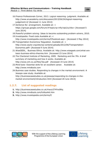 Effective Writers and Communicators - Training Handbook
Module 1: Think Before You Write
-56-
With the support of the Lifelong Learning
Programme of the European Union
16.Finance Professionals Corner, 2013. Logical reasoning- judgment. Available at:
http://www.aruacademy.com/discussion/2013/04/24/logical-reasoning-
judgement-2/ [Accessed 11 June 2014]
17.Sentence Re- arrangement. Available at: <
https://groups.google.com/forum/#!topic/vp-info/vlpLIcy1tks> [Accessed 5
June 2014]
18.Powerful problem solving: Ideas to become outstanding problem solvers, 2010.
19.Investopedia. Fixed costs Available at:.<
http://www.investopedia.com/terms/f/fixedcost.asp> [Accessed 2 May 2014]
20.Transportation Economics/ Regulation. Available at: <
http://www.saylor.org/site/wp-content/uploads/2012/06/Transportation-
Economics.pdf> [Accessed 9 June 2014]
21.WiseGEEK,. Business Ethics. Available at: http://www.wisegeek.com/what-are-
basic-business-ethics-theories.htm [Accessed 23 June 2014]
22.The Chartered Institute of Marketing, 2009. Marketing and the 7Ps: A brief
summary of marketing and how it works. Available at:
http://www.cim.co.uk/files/7ps.pdf [Accessed 19 June 2014]
23.Mind tools- Essential skills for an excellent career. Available at:
http://www.mindtools.com
24.Business case studies. Responding to changes in the market environment: A
Jessops case study. Available at:
http://businesscasestudies.co.uk/jessops/responding-to-changes-in-the-
market-environment/introduction.html [Accessed 20 June 2014]
1.2.7. List of suggested readings
1. http://businesscasestudies.co.uk/#axzz374Yxs9Kq
2. http://www.mindtools.com/fulltoolkit.htm
3. http://www.investopedia.com/terms/f/
 