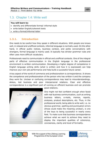 Effective Writers and Communicators - Training Handbook
Module 1: Think Before You Write
-57-
With the support of the Lifelong Learning
Programme of the European Union
1.3. Chapter 1.4: Write well
You will learn to:
 identify and differentiate formal/ informal style
 write better English/coherent texts
 write a formal/informal letter
1.3.1. Introduction
One needs to be careful how they speak in different situations. With people one knows
well, in relaxed and unofficial contexts, informal language is normally used. On the other
hand, in official public notices, business context, and polite conversations with
strangers, formal language is mainly used. It typically has stricter grammar rules and
often uses more difficult vocabulary.
Professionals need to communicate in official and unofficial contexts. One of the integral
parts of effective communication in the English language in the professional
environment is written communication. Developing a higher degree of competence in
English language writing skills (what is written and how it is expressed) can help
improve your own job performance and help build a successful future career.
A key aspect of the world of commerce and professionalism is correspondence. It shows
the competence and professionalism of the person who has written it and the company
they work for. Unclear or confusing correspondence may lead to misunderstandings,
delays, lost business and poor interpersonal relations. Clear and effective
correspondence is a significant part of running an efficient business and can promote
good relations.
One might not feel confident enough when faced
with real business communication, such as writing
business letters, e-mails, memos, reports,
analyses, product descriptions, etc. Thus, in the
professional world, being able to write well, i.e. no
obvious grammar, spelling and punctuation errors
(those could make the meaning unclear), is one
of the keys to being successful in nearly every
field. To make sure that business correspondence
achieve what we want to achieve they need to
display the important qualities of coherence,
conciseness, clarity and level of formality.
 