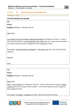 Effective Writers and Communicators - Training Handbook
Module 1: Think Before You Write
-59-
With the support of the Lifelong Learning
Programme of the European Union
1.3.3. B Vocabulary Development
Exercise 1.3.3.1
Put the phrases into groups.
To:
From:
Subject: Meeting – Monday 9.00 am
Dear Peter
I am afraid I will not be able to attend the meeting on Monday at 9.00 am. Since I
will miss the meeting, I was wondering if you could send me a copy of the minutes? I
will write to Susan as well, to inform her that I will not be there.
Once again, please accept my apologies. I can assure you that I will be at the next
meeting.
Regards
Jane
To:
From:
Subject: Meeting – Monday 9.00 am
Hello Peter
Sorry, I can't make it on Monday at 9.00 am. Since I will miss the meeting, please
could you send me a copy of the minutes? I will write to Susan as well, to tell her
that I won't be there.
Once again, I'm sorry. I promise you that I will be at the next meeting.
 