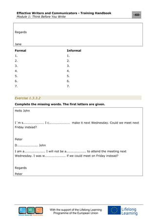 Effective Writers and Communicators - Training Handbook
Module 1: Think Before You Write
-60-
With the support of the Lifelong Learning
Programme of the European Union
Regards
Jane
Formal Informal
1. 1.
2. 2.
3. 3.
4. 4.
5. 5.
6. 6.
7. 7.
Exercise 1.3.3.2
Complete the missing words. The first letters are given.
Hello John
I´m s.................... I c.................... make it next Wednesday. Could we meet next
Friday instead?
Peter
D.................... John
I am a.................... I will not be a................... to attend the meeting next
Wednesday. I was w.................... if we could meet on Friday instead?
Regards
Peter
 