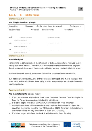 Effective Writers and Communicators - Training Handbook
Module 1: Think Before You Write
-61-
With the support of the Lifelong Learning
Programme of the European Union
1.3.4. C Skills focus
Exercise 1.3.4.1
Put the phrases into groups.
In addition However On the other hand As a result Furthermore
Nevertheless Moreover Consequently Therefore
and .................... ....................
....................
but .................... ....................
....................
so .................... ....................
....................
Exercise 1.3.4.2
Which is right?
I am writing to complain about the shipment of dictionaries we have received today.
Firstly, our order dated 12 January 2014 clearly stated that we needed 45 English-
Slovak pocket dictionaries. 1 However/In addition, we only received 40 dictionaries.
2 Furthermore/As a result, we wanted 3rd edition but we received 1st edition.
3 In addition/Consequently, one of the boxes was damaged, and 4 as a result/on the
other hand all the dictionaries were badly stained 5 so/however we decided to contact
you immediately.
Exercise 1.3.4.3
Are the statements true or false?
1. If you are not sure which of the three titles Dear Miss Taylor or Dear Mrs Taylor or
Dear Ms Taylor is appropriate. it is best to stick to Ms.
2. If a letter begins with Dear Sir/Madam, it will close with Yours sincerely.
3. In English there are various ways of writing the date. British style is to put the
day, then the month, then the year (2 December 2014). American style is to have
the month before the day (December 2, 2014 or 12-2-2014).
4. If a letter begins with Dear Mr Black, it will close with Yours faithfully.
 