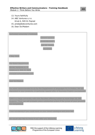 Effective Writers and Communicators - Training Handbook
Module 1: Think Before You Write
-63-
With the support of the Lifelong Learning
Programme of the European Union
13. Yours faithfully
14. ABC Ventures s.r.o.
Krivá 6, 949 01 Poprad
15. predaj@abcventures.com
16. Dear Sir/Madam
Technická univerzita v Košiciach
Katedra jazykov
Vysokoškolská 4
042 00 Košice
Slovensko
4 May 2014
The Sales Department
Slovak Ventures s.r.o.
Kasalova 6, 949 01 Nitra
predaj@venturesbooks.com
Dear Sir/Madam
You were recommended to us by the Department of languages PU in Prešov. We are
interested in your products, in particular special offer of Business English coursebooks.
TUKE is a large university with nine faculties offering tuition to more than 10, 000
students. Thus, we will probably place substantial orders if the prices of your products
are competitive.
I was wondering if you could send us your latest catalogue and price list?
We would also like to know if you offer any discounts.
 