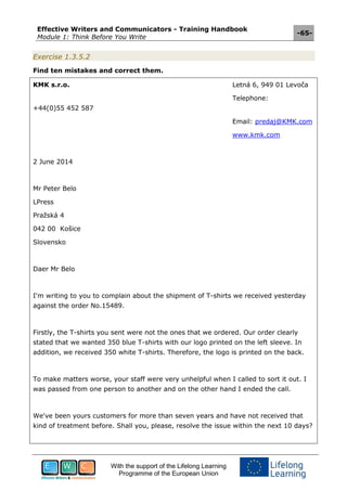 Effective Writers and Communicators - Training Handbook
Module 1: Think Before You Write
-65-
With the support of the Lifelong Learning
Programme of the European Union
Exercise 1.3.5.2
Find ten mistakes and correct them.
KMK s.r.o. Letná 6, 949 01 Levoča
Telephone:
+44(0)55 452 587
Email: predaj@KMK.com
www.kmk.com
2 June 2014
Mr Peter Belo
LPress
Pražská 4
042 00 Košice
Slovensko
Daer Mr Belo
I'm writing to you to complain about the shipment of T-shirts we received yesterday
against the order No.15489.
Firstly, the T-shirts you sent were not the ones that we ordered. Our order clearly
stated that we wanted 350 blue T-shirts with our logo printed on the left sleeve. In
addition, we received 350 white T-shirts. Therefore, the logo is printed on the back.
To make matters worse, your staff were very unhelpful when I called to sort it out. I
was passed from one person to another and on the other hand I ended the call.
We've been yours customers for more than seven years and have not received that
kind of treatment before. Shall you, please, resolve the issue within the next 10 days?
 