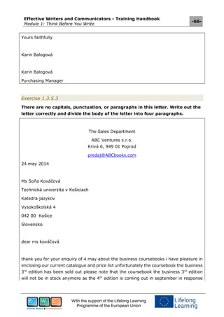 Effective Writers and Communicators - Training Handbook
Module 1: Think Before You Write
-66-
With the support of the Lifelong Learning
Programme of the European Union
Yours faithfully
Karin Balogová
Karin Balogová
Purchasing Manager
Exercise 1.3.5.3
There are no capitals, punctuation, or paragraphs in this letter. Write out the
letter correctly and divide the body of the letter into four paragraphs.
The Sales Department
ABC Ventures s.r.o.
Krivá 6, 949 01 Poprad
predaj@ABCbooks.com
24 may 2014
Ms Soňa Kováčová
Technická univerzita v Košiciach
Katedra jazykov
Vysokoškolská 4
042 00 Košice
Slovensko
dear ms kováčová
thank you for your enquiry of 4 may about the business coursebooks i have pleasure in
enclosing our current catalogue and price list unfortunately the coursebook the business
3rd
edition has been sold out please note that the coursebook the business 3rd
edition
will not be in stock anymore as the 4th
edition is coming out in september in response
 