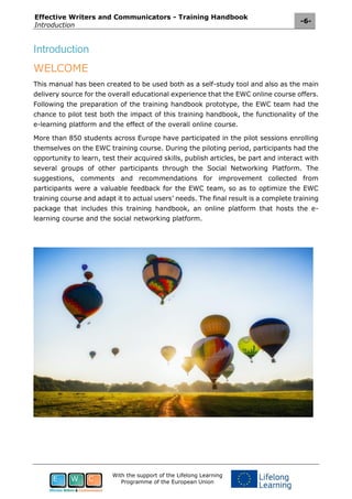 Effective Writers and Communicators - Training Handbook
Introduction
-6-
With the support of the Lifelong Learning
Programme of the European Union
Introduction
WELCOME
This manual has been created to be used both as a self-study tool and also as the main
delivery source for the overall educational experience that the EWC online course offers.
Following the preparation of the training handbook prototype, the EWC team had the
chance to pilot test both the impact of this training handbook, the functionality of the
e-learning platform and the effect of the overall online course.
More than 850 students across Europe have participated in the pilot sessions enrolling
themselves on the EWC training course. During the piloting period, participants had the
opportunity to learn, test their acquired skills, publish articles, be part and interact with
several groups of other participants through the Social Networking Platform. The
suggestions, comments and recommendations for improvement collected from
participants were a valuable feedback for the EWC team, so as to optimize the EWC
training course and adapt it to actual users’ needs. The final result is a complete training
package that includes this training handbook, an online platform that hosts the e-
learning course and the social networking platform.
 