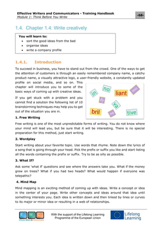 Effective Writers and Communicators - Training Handbook
Module 1: Think Before You Write
-68-
With the support of the Lifelong Learning
Programme of the European Union
1.4. Chapter 1.4: Write creatively
You will learn to:
 sort the good ideas from the bad
 organise ideas
 write a company profile
1.4.1. Introduction
To succeed in business, you have to stand out from the crowd. One of the ways to get
the attention of customers is through an easily remembered company name, a catchy
product name, a visually attractive logo, a user-friendly website, a constantly updated
profile on social media, and so on. This
chapter will introduce you to some of the
basic ways of coming up with creative ideas.
If you get stuck with a problem and you
cannot find a solution the following list of 10
brainstorming techniques may help you to get
out of the situation you are in.
1. Free Writing
Free writing is one of the most unpredictable forms of writing. You do not know where
your mind will lead you, but be sure that it will be interesting. There is no special
preparation for this method, just start writing.
2. Wordplay
Start writing about your favorite topic. Use words that rhyme. Note down the lyrics of
a song that is going through your head. Pick the prefix or suffix you like and start listing
all the words containing the prefix or suffix. Try to be as silly as possible.
3. What If?
Ask some 'what if' questions and see where the answers take you. What if the money
grew on trees? What if you had two heads? What would happen if everyone was
telepathic?
4. Mind Map
Mind mapping is an exciting method of coming up with ideas. Write a concept or idea
in the center of your page. Write other concepts and ideas around that idea until
something interests you. Each idea is written down and then linked by lines or curves
to its major or minor idea or resulting in a web of relationships.
 