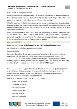 Effective Writers and Communicators - Training Handbook
Module 1: Think Before You Write
-71-
With the support of the Lifelong Learning
Programme of the European Union
Can I cancel or change my order?
Once your order has been processed, I’m afraid we are not able to make any changes.
If you do not want to keep the items when they are delivered, simply return the whole
package to us, and we will refund you in full, including postage.
We offer a variety of challenging internship and new graduate positions throughout our
business sectors. We are actively recruiting students and new graduates for current and
future business needs across our organization. To be considered, please fill in the
application form below.
When you join the BEGA team, you’ll have the opportunity to connect with coworkers
in an environment that’s unique and diverse. Employees share experiences,
perspectives, and creative solutions. We collaborate through integrated product teams,
cross-functional teams, and employee resource groups.
Exercise 1.4.3.2
Read the text below and choose the word which best fits each gap.
core, founded in, mission, specializing in, include
Company Profile
Navigator Consulting Group is an international consultancy 1 ……………. business
development and economic transformation in the changing global economy. 2
……………. 1995 in Athens, Greece, our Group comprises companies and offices in
London, England; Athens, Greece; Lefkosia, Cyprus; and Kyiv, Ukraine, together with
a wide network of associated partners in the CEE and NIS regions.
Our 3 ……………. is to support the process of strategic change. We guide companies
and institutions through strategic development, performance improvement and
growth. Our role is to act as a trusted advisor, providing objective and results-
oriented analysis, solutions and implementation.
Our services are distributed in six 4 ……………. areas:
 Investment Advisory
 Corporate Strategy
 Marketing & Sales
 Human Resources
 Internet Strategy
 Business Incubation
 
