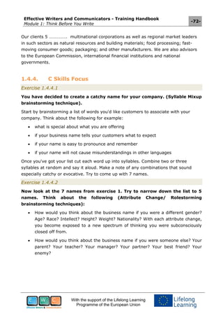 Effective Writers and Communicators - Training Handbook
Module 1: Think Before You Write
-72-
With the support of the Lifelong Learning
Programme of the European Union
Our clients 5 ……………. multinational corporations as well as regional market leaders
in such sectors as natural resources and building materials; food processing; fast-
moving consumer goods; packaging; and other manufacturers. We are also advisors
to the European Commission, international financial institutions and national
governments.
1.4.4. C Skills Focus
Exercise 1.4.4.1
You have decided to create a catchy name for your company. (Syllable Mixup
brainstorming technique).
Start by brainstorming a list of words you'd like customers to associate with your
company. Think about the following for example:
 what is special about what you are offering
 if your business name tells your customers what to expect
 if your name is easy to pronounce and remember
 if your name will not cause misunderstandings in other languages
Once you've got your list cut each word up into syllables. Combine two or three
syllables at random and say it aloud. Make a note of any combinations that sound
especially catchy or evocative. Try to come up with 7 names.
Exercise 1.4.4.2
Now look at the 7 names from exercise 1. Try to narrow down the list to 5
names. Think about the following (Attribute Change/ Rolestorming
brainstorming techniques):
 How would you think about the business name if you were a different gender?
Age? Race? Intellect? Height? Weight? Nationality? With each attribute change,
you become exposed to a new spectrum of thinking you were subconsciously
closed off from.
 How would you think about the business name if you were someone else? Your
parent? Your teacher? Your manager? Your partner? Your best friend? Your
enemy?
 