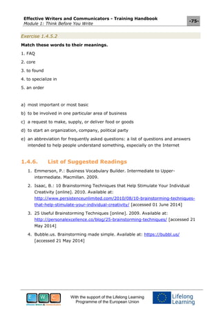 Effective Writers and Communicators - Training Handbook
Module 1: Think Before You Write
-75-
With the support of the Lifelong Learning
Programme of the European Union
Exercise 1.4.5.2
Match these words to their meanings.
1. FAQ
2. core
3. to found
4. to specialize in
5. an order
a) most important or most basic
b) to be involved in one particular area of business
c) a request to make, supply, or deliver food or goods
d) to start an organization, company, political party
e) an abbreviation for frequently asked questions: a list of questions and answers
intended to help people understand something, especially on the Internet
1.4.6. List of Suggested Readings
1. Emmerson, P.: Business Vocabulary Builder. Intermediate to Upper-
intermediate. Macmillan. 2009.
2. Isaac, B.: 10 Brainstorming Techniques that Help Stimulate Your Individual
Creativity [online]. 2010. Available at:
http://www.persistenceunlimited.com/2010/08/10-brainstorming-techniques-
that-help-stimulate-your-individual-creativity/ [accessed 01 June 2014]
3. 25 Useful Brainstorming Techniques [online]. 2009. Available at:
http://personalexcellence.co/blog/25-brainstorming-techniques/ [accessed 21
May 2014]
4. Bubble.us. Brainstorming made simple. Available at: https://bubbl.us/
[accessed 21 May 2014]
 