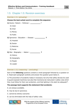 Effective Writers and Communicators - Training Handbook
Module 1: Think Before You Write
-76-
With the support of the Lifelong Learning
Programme of the European Union
1.5. Chapter 1.5: Revision exercises
Exercise 1.5.1 (grouping)
Choose the best suited word to complete the sequence
1) Doctor: Patient: : Politician : __________ ?
A) Voter
B) Chair
C) Money
D) Public
2) Ignorance : Education : : Disease : __________ ?
A) Hospital
B) Doctor
C) Medicine
D) Nurse
3) Man : Biography : : Nation : __________ ?
A) History
B) Geography
C) People
D) Leader
Exercise 1.5.2 (reasoning – concluding)
Each of the following questions contains a small paragraph followed by a question on
it. Read each paragraph carefully and answer the question given below it.
1) The prevention of accidents makes it necessary not only that safety devices be used
to guard exposed machinery but also that mechanics be instructed in safety rules which
they must follow for their own protection, and that lighting in the plant be adequate30
.
The passage best supports the statement that accidents:
A. are always avoidable.
B. may be due to ignorance.
C. cannot be entirely overcome
D. can be eliminated with the help of safety rules.
 