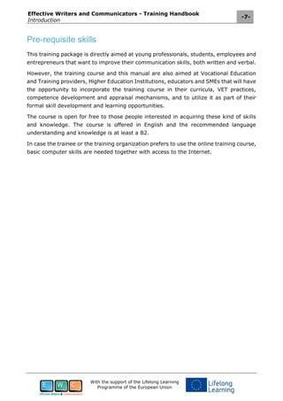 Effective Writers and Communicators - Training Handbook
Introduction
-7-
With the support of the Lifelong Learning
Programme of the European Union
Pre-requisite skills
This training package is directly aimed at young professionals, students, employees and
entrepreneurs that want to improve their communication skills, both written and verbal.
However, the training course and this manual are also aimed at Vocational Education
and Training providers, Higher Education Institutions, educators and SMEs that will have
the opportunity to incorporate the training course in their curricula, VET practices,
competence development and appraisal mechanisms, and to utilize it as part of their
formal skill development and learning opportunities.
The course is open for free to those people interested in acquiring these kind of skills
and knowledge. The course is offered in English and the recommended language
understanding and knowledge is at least a B2.
In case the trainee or the training organization prefers to use the online training course,
basic computer skills are needed together with access to the Internet.
 