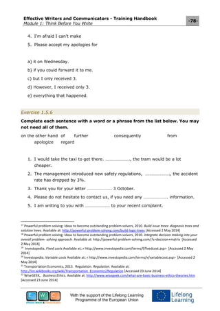 Effective Writers and Communicators - Training Handbook
Module 1: Think Before You Write
-78-
With the support of the Lifelong Learning
Programme of the European Union
4. I'm afraid I can't make
5. Please accept my apologies for
a) it on Wednesday.
b) if you could forward it to me.
c) but I only received 3.
d) However, I received only 3.
e) everything that happened.
Exercise 1.5.6
Complete each sentence with a word or a phrase from the list below. You may
not need all of them.
on the other hand of further consequently from
apologize regard
1. I would take the taxi to get there. …………………., the tram would be a lot
cheaper.
2. The management introduced new safety regulations, …………………., the accident
rate has dropped by 3%.
3. Thank you for your letter …………………. 3 October.
4. Please do not hesitate to contact us, if you need any …………………. information.
5. I am writing to you with …………………. to your recent complaint.
17
Powerful problem solving: Ideas to become outstanding problem solvers, 2010. Build issue trees: diagnosis trees and
solution trees. Available at: http://powerful-problem-solving.com/build-logic-trees [Accessed 2 May 2014]
18
Powerful problem solving: Ideas to become outstanding problem solvers, 2010. Integrate decision making into your
overall problem- solving approach. Available at: http://powerful-problem-solving.com/?s=decision+matrix [Accessed
2 May 2014]
19
Investopedia. Fixed costs Available at:.< http://www.investopedia.com/terms/f/fixedcost.asp> [Accessed 2 May
2014]
20
Investopedia. Variable costs Available at:.< http://www.investopedia.com/terms/v/variablecost.asp> [Accessed 2
May 2014]
21
Transportation Economics, 2013. Regulation. Regulation. Available at:
http://en.wikibooks.org/wiki/Transportation_Economics/Regulation [Accessed 23 June 2014]
22
WiseGEEK,. Business Ethics. Available at: http://www.wisegeek.com/what-are-basic-business-ethics-theories.htm
[Accessed 23 June 2014]
 