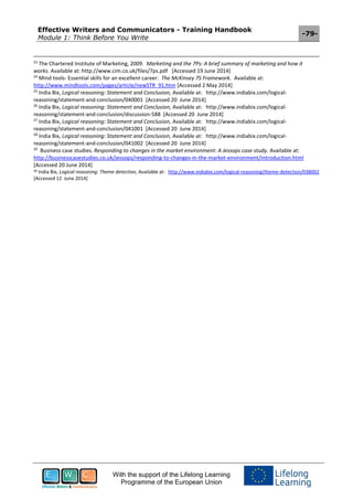 Effective Writers and Communicators - Training Handbook
Module 1: Think Before You Write
-79-
With the support of the Lifelong Learning
Programme of the European Union
23
The Chartered Institute of Marketing, 2009. Marketing and the 7Ps: A brief summary of marketing and how it
works. Available at: http://www.cim.co.uk/files/7ps.pdf [Accessed 19 June 2014]
24
Mind tools- Essential skills for an excellent career. The McKinsey 7S Framework. Available at:
http://www.mindtools.com/pages/article/newSTR_91.htm [Accessed 2 May 2014]
25
India Bix, Logical reasoning: Statement and Conclusion, Available at: http://www.indiabix.com/logical-
reasoning/statement-and-conclusion/040001 [Accessed 20 June 2014]
26
India Bix, Logical reasoning: Statement and Conclusion, Available at: http://www.indiabix.com/logical-
reasoning/statement-and-conclusion/discussion-588 [Accessed 20 June 2014]
27
India Bix, Logical reasoning: Statement and Conclusion, Available at: http://www.indiabix.com/logical-
reasoning/statement-and-conclusion/041001 [Accessed 20 June 2014]
28
India Bix, Logical reasoning: Statement and Conclusion, Available at: http://www.indiabix.com/logical-
reasoning/statement-and-conclusion/041002 [Accessed 20 June 2014]
29
Business case studies. Responding to changes in the market environment: A Jessops case study. Available at:
http://businesscasestudies.co.uk/jessops/responding-to-changes-in-the-market-environment/introduction.html
[Accessed 20 June 2014]
30 India Bix, Logical reasoning: Theme detection, Available at: http://www.indiabix.com/logical-reasoning/theme-detection/038002
[Accessed 12 June 2014]
 