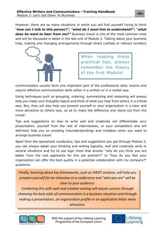 Effective Writers and Communicators - Training Handbook
Module 2: Let’s Get Down To Business
-82-
With the support of the Lifelong Learning
Programme of the European Union
However, there are so many situations in which you will find yourself trying to think
“how can I talk to this person?”, “what do I want him to understand?”, “what
does he want to hear from me?” Business travel is one of the most common ones
and will be discussed in detail in the last unit of Module 2. Talking about your business
trips, making and changing arrangements through direct (verbal) or indirect (written)
communication usually form one important part of the professional daily routine and
require effective communication skills either in a written or in a verbal way.
Using techniques such as grouping, ordering, summarizing and reasoning will always
help you make your thoughts logical and think of what you hear from others in a critical
way. But, they will also help you present yourself or your organization in a clear and
more attractive to others way, so as to make the difference and stand out from the
crowd.
Tips and suggestions on how to write well and creatively will differentiate your
presentation, yourself from the rest of interviewees, or your competitors and will
definitely help you on avoiding misunderstandings and mistakes when you want to
arrange business travel.
Apart from the specialized vocabulary, tips and suggestions you get through Module 2,
you can always adapt your thinking and writing logically, well and creatively skills in
several situations and try to use logic trees that answer “why do you think you are
better from the rest applicants for this job position?” or “how do you feel your
organization can offer the best quality in a potential collaboration with my company?”
questions.
Finally, learning about key frameworks, such as SWOT analysis, will help you
prepare yourself for an interview or a conference and “who you are” will be
clear to your audience.
Combining this with well and creative writing will assure success through
choosing the best style of communication in a business situation and through
making a presentation, an organization profile or an application letter more
attractive.
When reading these
practical tips, always
remember the theory
of the first Module!
 
