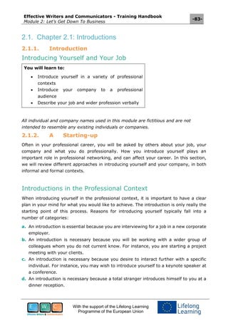 Effective Writers and Communicators - Training Handbook
Module 2: Let’s Get Down To Business
-83-
With the support of the Lifelong Learning
Programme of the European Union
2.1. Chapter 2.1: Introductions
2.1.1. Introduction
Introducing Yourself and Your Job
You will learn to:
 Introduce yourself in a variety of professional
contexts
 Introduce your company to a professional
audience
 Describe your job and wider profession verbally
All individual and company names used in this module are fictitious and are not
intended to resemble any existing individuals or companies.
2.1.2. A Starting-up
Often in your professional career, you will be asked by others about your job, your
company and what you do professionally. How you introduce yourself plays an
important role in professional networking, and can affect your career. In this section,
we will review different approaches in introducing yourself and your company, in both
informal and formal contexts.
Introductions in the Professional Context
When introducing yourself in the professional context, it is important to have a clear
plan in your mind for what you would like to achieve. The introduction is only really the
starting point of this process. Reasons for introducing yourself typically fall into a
number of categories:
a. An introduction is essential because you are interviewing for a job in a new corporate
employer.
b. An introduction is necessary because you will be working with a wider group of
colleagues whom you do not current know. For instance, you are starting a project
meeting with your clients.
c. An introduction is necessary because you desire to interact further with a specific
individual. For instance, you may wish to introduce yourself to a keynote speaker at
a conference.
d. An introduction is necessary because a total stranger introduces himself to you at a
dinner reception.
 