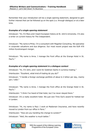 Effective Writers and Communicators - Training Handbook
Module 2: Let’s Get Down To Business
-85-
With the support of the Lifelong Learning
Programme of the European Union
Remember that your introduction will be a single opening statement, designed to gain
further interest that can be followed up on the spot (i.e. through dialogue) or at a later
time.
Examples of a single opening statement
Introducer: “Hi, I’m Mary and I teach European history at St. John’s University. I’m also
a writer on current history for The Independent.
Introducer: “My name is Philip. I’m a consultant with Magellan Consulting. We specialise
in corporate valuations and due diligence. Our most recent project was the EUR 470
million Eurotransport merger.
Introducer: “My name is Anna. I manage the front office at the Grange Hotel in St.
Paul’s.”
Examples of a single opening statement in a dialogue context
Introducer: “Hi, I’m John, and I work for Goldman Sachs in currency trading.”
Interlocutor: “Excellent, what kind of trading do you do?”
Introducer: “I handle a foreign exchange portfolio of about $ 2 billion per day, mainly
yen / USD.”
Introducer: “My name is Anna. I manage the front office at the Grange Hotel in St.
Paul’s.”
Interlocutor: “I think I’ve heard of that hotel, but I’ve never stayed there.”
Introducer: It’s a really excellent hotel. We just won Time Out’s award for hottest bar
in London.
Introducer: “Hi, my name is Paul. I work at Masterson Insurance, and have recently
moved to London from our office in Paris.”
Interlocutor: “How are you handling the change to London?”
Introducer: “Well, the weather is much better.”
 
