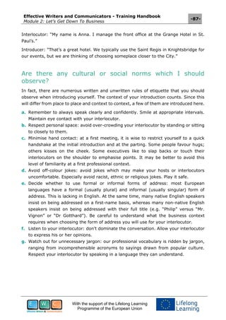 Effective Writers and Communicators - Training Handbook
Module 2: Let’s Get Down To Business
-87-
With the support of the Lifelong Learning
Programme of the European Union
Interlocutor: “My name is Anna. I manage the front office at the Grange Hotel in St.
Paul’s.”
Introducer: “That’s a great hotel. We typically use the Saint Regis in Knightsbridge for
our events, but we are thinking of choosing someplace closer to the City.”
Are there any cultural or social norms which I should
observe?
In fact, there are numerous written and unwritten rules of etiquette that you should
observe when introducing yourself. The context of your introduction counts. Since this
will differ from place to place and context to context, a few of them are introduced here.
a. Remember to always speak clearly and confidently. Smile at appropriate intervals.
Maintain eye contact with your interlocutor.
b. Respect personal space: avoid over-crowding your interlocutor by standing or sitting
to closely to them.
c. Minimise hand contact: at a first meeting, it is wise to restrict yourself to a quick
handshake at the initial introduction and at the parting. Some people favour hugs;
others kisses on the cheek. Some executives like to slap backs or touch their
interlocutors on the shoulder to emphasise points. It may be better to avoid this
level of familiarity at a first professional context.
d. Avoid off-colour jokes: avoid jokes which may make your hosts or interlocutors
uncomfortable. Especially avoid racist, ethnic or religious jokes. Play it safe.
e. Decide whether to use formal or informal forms of address: most European
languages have a formal (usually plural) and informal (usually singular) form of
address. This is lacking in English. At the same time, many native English speakers
insist on being addressed on a first-name basis, whereas many non-native English
speakers insist on being addressed with their full title (e.g. “Philip” versus “Mr.
Vignon” or “Dr Gotthard”). Be careful to understand what the business context
requires when choosing the form of address you will use for your interlocutor.
f. Listen to your interlocutor: don’t dominate the conversation. Allow your interlocutor
to express his or her opinions.
g. Watch out for unnecessary jargon: our professional vocabulary is ridden by jargon,
ranging from incomprehensible acronyms to sayings drawn from popular culture.
Respect your interlocutor by speaking in a language they can understand.
 