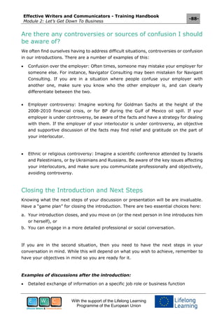 Effective Writers and Communicators - Training Handbook
Module 2: Let’s Get Down To Business
-88-
With the support of the Lifelong Learning
Programme of the European Union
Are there any controversies or sources of confusion I should
be aware of?
We often find ourselves having to address difficult situations, controversies or confusion
in our introductions. There are a number of examples of this:
 Confusion over the employer: Often times, someone may mistake your employer for
someone else. For instance, Navigator Consulting may been mistaken for Navigant
Consulting. If you are in a situation where people confuse your employer with
another one, make sure you know who the other employer is, and can clearly
differentiate between the two.
 Employer controversy: Imagine working for Goldman Sachs at the height of the
2008-2010 financial crisis, or for BP during the Gulf of Mexico oil spill. If your
employer is under controversy, be aware of the facts and have a strategy for dealing
with them. If the employer of your interlocutor is under controversy, an objective
and supportive discussion of the facts may find relief and gratitude on the part of
your interlocutor.
 Ethnic or religious controversy: Imagine a scientific conference attended by Israelis
and Palestinians, or by Ukrainians and Russians. Be aware of the key issues affecting
your interlocutors, and make sure you communicate professionally and objectively,
avoiding controversy.
Closing the Introduction and Next Steps
Knowing what the next steps of your discussion or presentation will be are invaluable.
Have a “game plan” for closing the introduction. There are two essential choices here:
a. Your introduction closes, and you move on (or the next person in line introduces him
or herself), or
b. You can engage in a more detailed professional or social conversation.
If you are in the second situation, then you need to have the next steps in your
conversation in mind. While this will depend on what you wish to achieve, remember to
have your objectives in mind so you are ready for it.
Examples of discussions after the introduction:
 Detailed exchange of information on a specific job role or business function
 