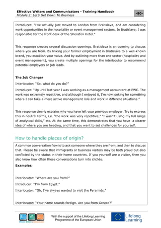 Effective Writers and Communicators - Training Handbook
Module 2: Let’s Get Down To Business
-90-
With the support of the Lifelong Learning
Programme of the European Union
Introducer: “I’ve actually just moved to London from Bratislava, and am considering
work opportunities in the hospitality or event management sectors. In Bratislava, I was
responsible for the front desk of the Sheraton Hotel.”
This response creates several discussion openings. Bratislava is an opening to discuss
where you are from. By linking your former employment in Bratislava to a well-known
brand, you establish your value. And by outlining more than one sector (hospitality and
event management), you create multiple openings for the interlocutor to recommend
potential employers or job leads.
The Job Changer
Interlocutor: “So, what do you do?”
Introducer: “Up until last year I was working as a management accountant at PWC. The
work was extremely repetitive, and although I enjoyed it, I’m now looking for something
where I can take a more active management role and work in different situations.”
This response clearly explains why you have left your previous employer. Try to express
this in neutral terms, i.e. “the work was very repetitive,” “I wasn’t using my full range
of analytical skills,” etc. At the same time, this demonstrates that you have a clearer
idea of where you are heading, and that you want to set challenges for yourself.
How to handle places of origin?
A common conversation flow is to ask someone where they are from, and then to discuss
that. Please be aware that immigrants or business visitors may be both proud but also
conflicted by the status in their home countries. If you yourself are a visitor, then you
also know how often these conversations turn into clichés.
Examples:
Interlocutor: “Where are you from?”
Introducer: “I’m from Egypt.”
Interlocutor: “Oh, I’ve always wanted to visit the Pyramids.”
Interlocutor: “Your name sounds foreign. Are you from Greece?”
 