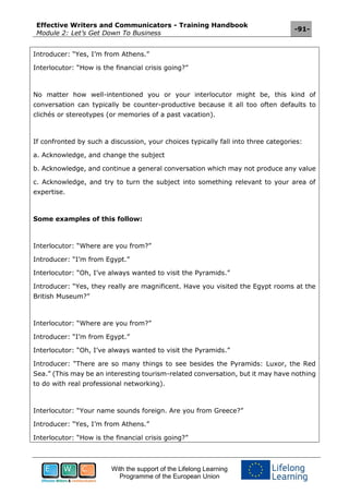 Effective Writers and Communicators - Training Handbook
Module 2: Let’s Get Down To Business
-91-
With the support of the Lifelong Learning
Programme of the European Union
Introducer: “Yes, I’m from Athens.”
Interlocutor: “How is the financial crisis going?”
No matter how well-intentioned you or your interlocutor might be, this kind of
conversation can typically be counter-productive because it all too often defaults to
clichés or stereotypes (or memories of a past vacation).
If confronted by such a discussion, your choices typically fall into three categories:
a. Acknowledge, and change the subject
b. Acknowledge, and continue a general conversation which may not produce any value
c. Acknowledge, and try to turn the subject into something relevant to your area of
expertise.
Some examples of this follow:
Interlocutor: “Where are you from?”
Introducer: “I’m from Egypt.”
Interlocutor: “Oh, I’ve always wanted to visit the Pyramids.”
Introducer: “Yes, they really are magnificent. Have you visited the Egypt rooms at the
British Museum?”
Interlocutor: “Where are you from?”
Introducer: “I’m from Egypt.”
Interlocutor: “Oh, I’ve always wanted to visit the Pyramids.”
Introducer: “There are so many things to see besides the Pyramids: Luxor, the Red
Sea.” (This may be an interesting tourism-related conversation, but it may have nothing
to do with real professional networking).
Interlocutor: “Your name sounds foreign. Are you from Greece?”
Introducer: “Yes, I’m from Athens.”
Interlocutor: “How is the financial crisis going?”
 