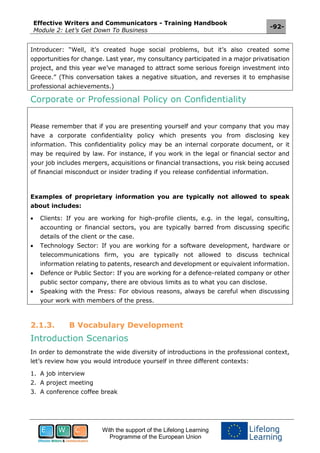 Effective Writers and Communicators - Training Handbook
Module 2: Let’s Get Down To Business
-92-
With the support of the Lifelong Learning
Programme of the European Union
Introducer: “Well, it’s created huge social problems, but it’s also created some
opportunities for change. Last year, my consultancy participated in a major privatisation
project, and this year we’ve managed to attract some serious foreign investment into
Greece.” (This conversation takes a negative situation, and reverses it to emphasise
professional achievements.)
Corporate or Professional Policy on Confidentiality
Please remember that if you are presenting yourself and your company that you may
have a corporate confidentiality policy which presents you from disclosing key
information. This confidentiality policy may be an internal corporate document, or it
may be required by law. For instance, if you work in the legal or financial sector and
your job includes mergers, acquisitions or financial transactions, you risk being accused
of financial misconduct or insider trading if you release confidential information.
Examples of proprietary information you are typically not allowed to speak
about includes:
 Clients: If you are working for high-profile clients, e.g. in the legal, consulting,
accounting or financial sectors, you are typically barred from discussing specific
details of the client or the case.
 Technology Sector: If you are working for a software development, hardware or
telecommunications firm, you are typically not allowed to discuss technical
information relating to patents, research and development or equivalent information.
 Defence or Public Sector: If you are working for a defence-related company or other
public sector company, there are obvious limits as to what you can disclose.
 Speaking with the Press: For obvious reasons, always be careful when discussing
your work with members of the press.
2.1.3. B Vocabulary Development
Introduction Scenarios
In order to demonstrate the wide diversity of introductions in the professional context,
let’s review how you would introduce yourself in three different contexts:
1. A job interview
2. A project meeting
3. A conference coffee break
 