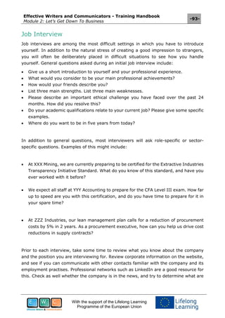 Effective Writers and Communicators - Training Handbook
Module 2: Let’s Get Down To Business
-93-
With the support of the Lifelong Learning
Programme of the European Union
Job Interview
Job interviews are among the most difficult settings in which you have to introduce
yourself. In addition to the natural stress of creating a good impression to strangers,
you will often be deliberately placed in difficult situations to see how you handle
yourself. General questions asked during an initial job interview include:
 Give us a short introduction to yourself and your professional experience.
 What would you consider to be your main professional achievements?
 How would your friends describe you?
 List three main strengths. List three main weaknesses.
 Please describe an important ethical challenge you have faced over the past 24
months. How did you resolve this?
 Do your academic qualifications relate to your current job? Please give some specific
examples.
 Where do you want to be in five years from today?
In addition to general questions, most interviewers will ask role-specific or sector-
specific questions. Examples of this might include:
 At XXX Mining, we are currently preparing to be certified for the Extractive Industries
Transparency Initiative Standard. What do you know of this standard, and have you
ever worked with it before?
 We expect all staff at YYY Accounting to prepare for the CFA Level III exam. How far
up to speed are you with this certification, and do you have time to prepare for it in
your spare time?
 At ZZZ Industries, our lean management plan calls for a reduction of procurement
costs by 5% in 2 years. As a procurement executive, how can you help us drive cost
reductions in supply contracts?
Prior to each interview, take some time to review what you know about the company
and the position you are interviewing for. Review corporate information on the website,
and see if you can communicate with other contacts familiar with the company and its
employment practises. Professional networks such as LinkedIn are a good resource for
this. Check as well whether the company is in the news, and try to determine what are
 