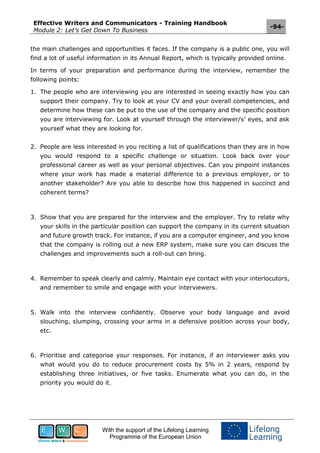 Effective Writers and Communicators - Training Handbook
Module 2: Let’s Get Down To Business
-94-
With the support of the Lifelong Learning
Programme of the European Union
the main challenges and opportunities it faces. If the company is a public one, you will
find a lot of useful information in its Annual Report, which is typically provided online.
In terms of your preparation and performance during the interview, remember the
following points:
1. The people who are interviewing you are interested in seeing exactly how you can
support their company. Try to look at your CV and your overall competencies, and
determine how these can be put to the use of the company and the specific position
you are interviewing for. Look at yourself through the interviewer/s’ eyes, and ask
yourself what they are looking for.
2. People are less interested in you reciting a list of qualifications than they are in how
you would respond to a specific challenge or situation. Look back over your
professional career as well as your personal objectives. Can you pinpoint instances
where your work has made a material difference to a previous employer, or to
another stakeholder? Are you able to describe how this happened in succinct and
coherent terms?
3. Show that you are prepared for the interview and the employer. Try to relate why
your skills in the particular position can support the company in its current situation
and future growth track. For instance, if you are a computer engineer, and you know
that the company is rolling out a new ERP system, make sure you can discuss the
challenges and improvements such a roll-out can bring.
4. Remember to speak clearly and calmly. Maintain eye contact with your interlocutors,
and remember to smile and engage with your interviewers.
5. Walk into the interview confidently. Observe your body language and avoid
slouching, slumping, crossing your arms in a defensive position across your body,
etc.
6. Prioritise and categorise your responses. For instance, if an interviewer asks you
what would you do to reduce procurement costs by 5% in 2 years, respond by
establishing three initiatives, or five tasks. Enumerate what you can do, in the
priority you would do it.
 