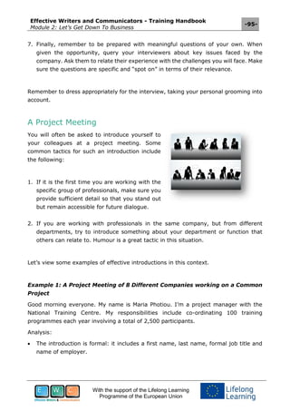 Effective Writers and Communicators - Training Handbook
Module 2: Let’s Get Down To Business
-95-
With the support of the Lifelong Learning
Programme of the European Union
7. Finally, remember to be prepared with meaningful questions of your own. When
given the opportunity, query your interviewers about key issues faced by the
company. Ask them to relate their experience with the challenges you will face. Make
sure the questions are specific and “spot on” in terms of their relevance.
Remember to dress appropriately for the interview, taking your personal grooming into
account.
A Project Meeting
You will often be asked to introduce yourself to
your colleagues at a project meeting. Some
common tactics for such an introduction include
the following:
1. If it is the first time you are working with the
specific group of professionals, make sure you
provide sufficient detail so that you stand out
but remain accessible for future dialogue.
2. If you are working with professionals in the same company, but from different
departments, try to introduce something about your department or function that
others can relate to. Humour is a great tactic in this situation.
Let’s view some examples of effective introductions in this context.
Example 1: A Project Meeting of 8 Different Companies working on a Common
Project
Good morning everyone. My name is Maria Photiou. I’m a project manager with the
National Training Centre. My responsibilities include co-ordinating 100 training
programmes each year involving a total of 2,500 participants.
Analysis:
 The introduction is formal: it includes a first name, last name, formal job title and
name of employer.
 