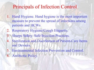 1. Hand Hygiene. Hand hygiene is the most important
measure to prevent the spread of infections among
patients and HCWs
2. Respiratory Hygiene/Cough Etiquette.
3. Sharps Safety. Safe Injection Practices.
4. Sterilization and Disinfection of Patient-Care Items
and Devices.
5. Environmental Infection Prevention and Control.
6. Antibiotic Policy.
Principals of Infection Control
 