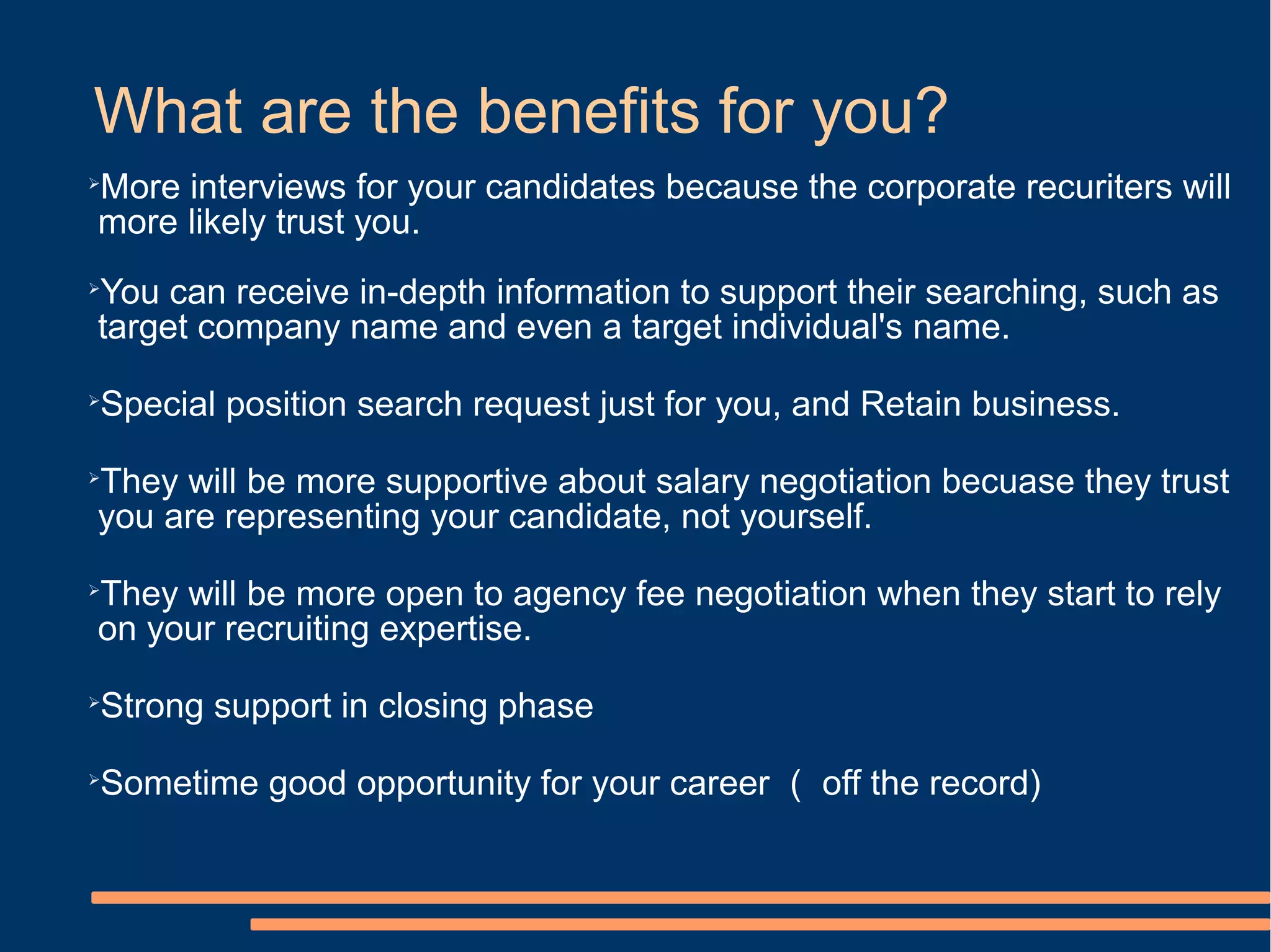What are the benefits for you?
More interviews for your candidates because the corporate recuriters will


more likely trust you.
You can receive in-depth information to support their searching, such as


target company name and even a target individual's name.

Special position search request just for you, and Retain business.





They will be more supportive about salary negotiation becuase they trust


you are representing your candidate, not yourself.

They will be more open to agency fee negotiation when they start to rely


on your recruiting expertise.

Strong support in closing phase





Sometime good opportunity for your career （ off the record)

 