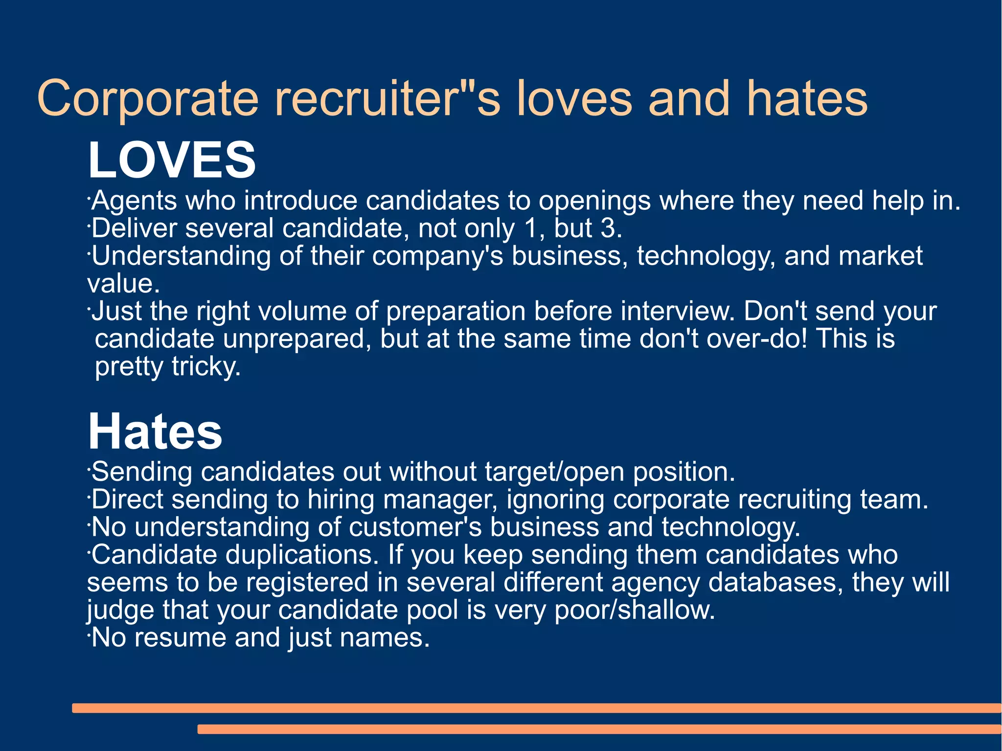 Corporate recruiter"s loves and hates
  LOVES
  •
    Agents who introduce candidates to openings where they need help in.
  •
    Deliver several candidate, not only 1, but 3.
  •
    Understanding of their company's business, technology, and market
  value.
  •
    Just the right volume of preparation before interview. Don't send your
    candidate unprepared, but at the same time don't over-do! This is
    pretty tricky.

  Hates
  •
    Sending candidates out without target/open position.
  •
    Direct sending to hiring manager, ignoring corporate recruiting team.
  •
    No understanding of customer's business and technology.
  •
    Candidate duplications. If you keep sending them candidates who
  seems to be registered in several different agency databases, they will
  judge that your candidate pool is very poor/shallow.
  •
    No resume and just names.
 