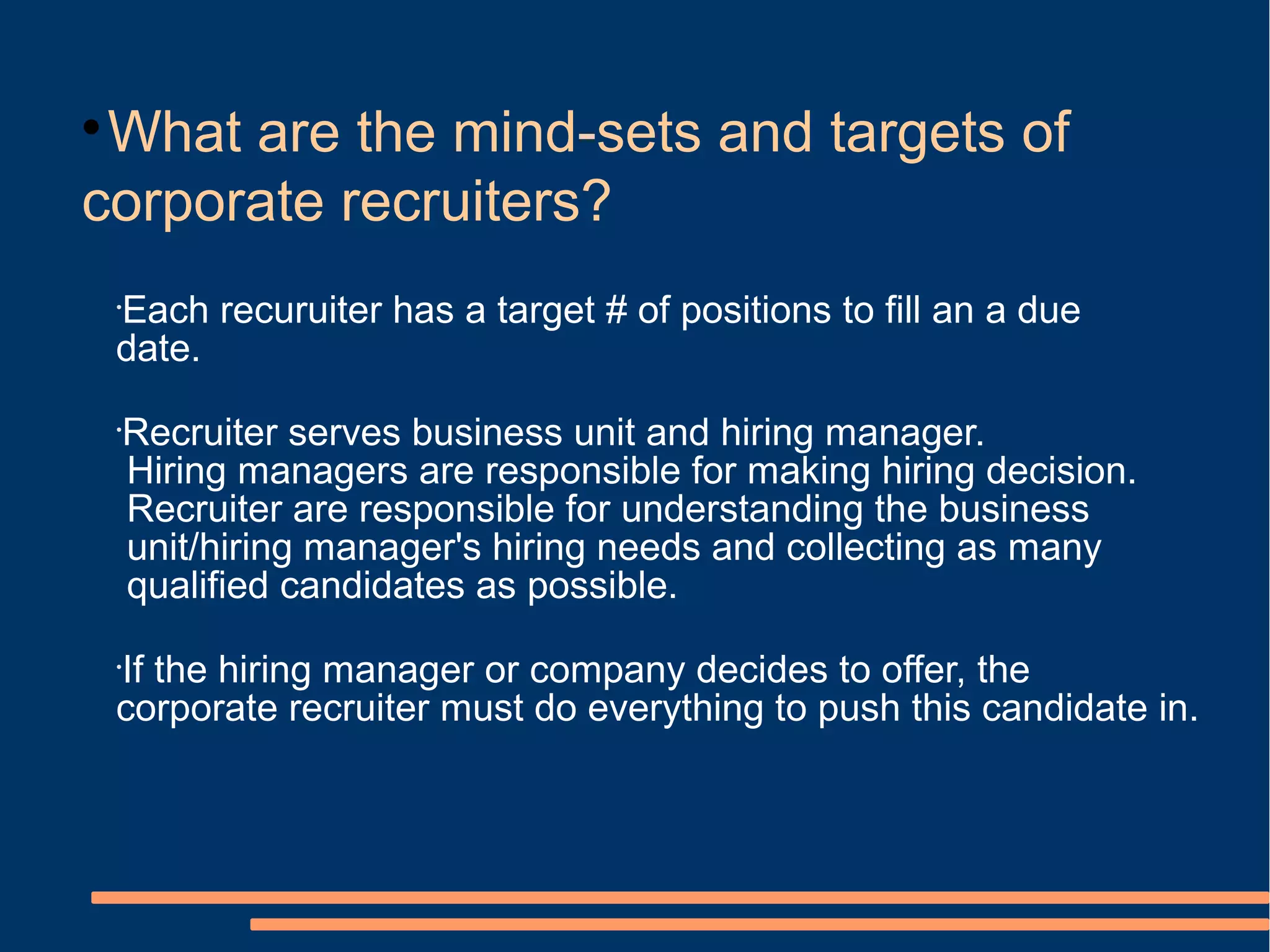 
 What are the mind-sets and targets of
corporate recruiters?
    Each recuruiter has a target # of positions to fill an a due
    •

    date.
    •
        Recruiter serves business unit and hiring manager.
        Hiring managers are responsible for making hiring decision.
        Recruiter are responsible for understanding the business
        unit/hiring manager's hiring needs and collecting as many
        qualified candidates as possible.

    If the hiring manager or company decides to offer, the
    •

    corporate recruiter must do everything to push this candidate in.
 