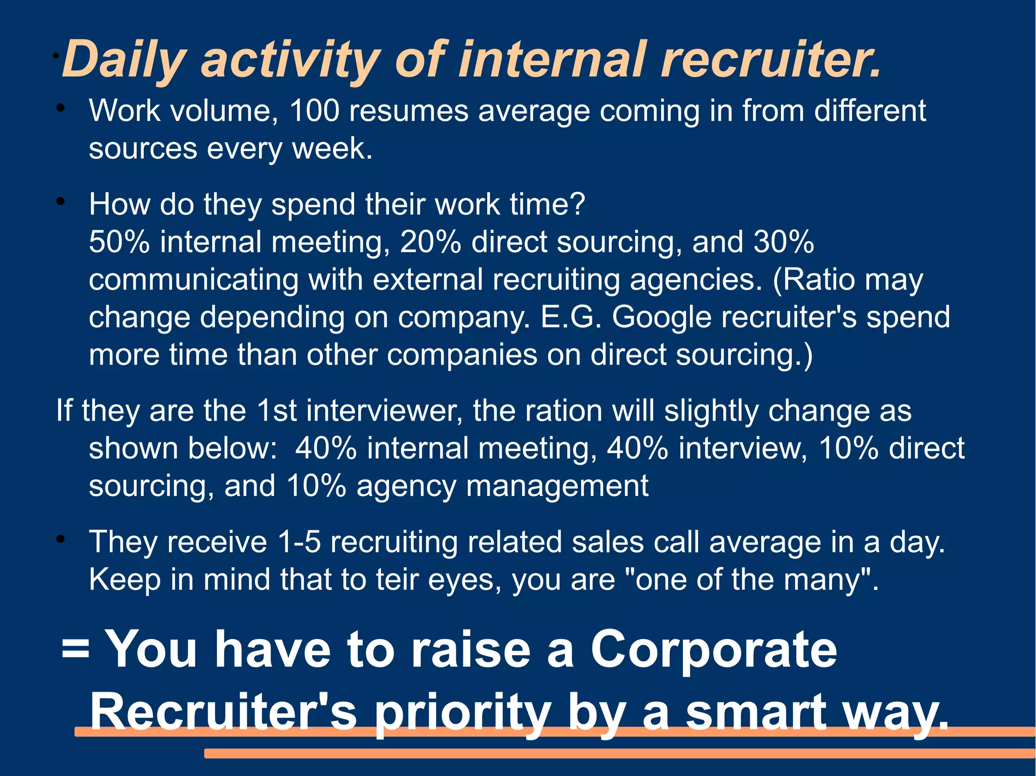 Daily activity of internal recruiter.
•


     Work volume, 100 resumes average coming in from different
     sources every week.

     How do they spend their work time?
     50% internal meeting, 20% direct sourcing, and 30%
     communicating with external recruiting agencies. (Ratio may
     change depending on company. E.G. Google recruiter's spend
     more time than other companies on direct sourcing.)
If they are the 1st interviewer, the ration will slightly change as
    shown below: 40% internal meeting, 40% interview, 10% direct
    sourcing, and 10% agency management

     They receive 1-5 recruiting related sales call average in a day.
     Keep in mind that to teir eyes, you are "one of the many".

    = You have to raise a Corporate
     Recruiter's priority by a smart way.
 