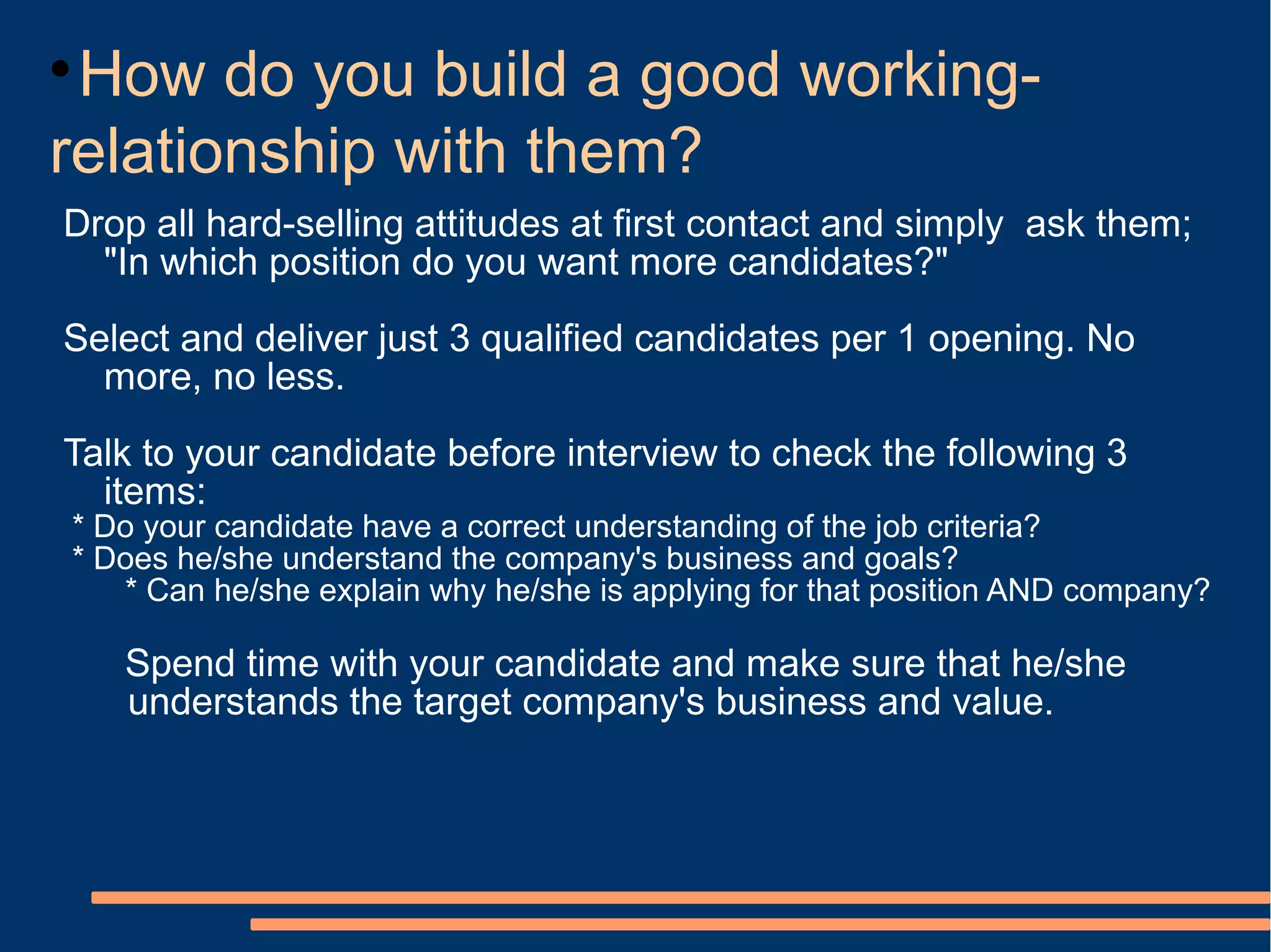 
 How do you build a good working-
relationship with them?
Drop all hard-selling attitudes at first contact and simply ask them;
  "In which position do you want more candidates?"
Select and deliver just 3 qualified candidates per 1 opening. No
  more, no less.
Talk to your candidate before interview to check the following 3
  items:
* Do your candidate have a correct understanding of the job criteria?
* Does he/she understand the company's business and goals?
   * Can he/she explain why he/she is applying for that position AND company?

    Spend time with your candidate and make sure that he/she
    understands the target company's business and value.
 