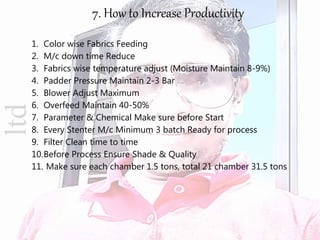ltd 7. How to Increase Productivity
1. Color wise Fabrics Feeding
2. M/c down time Reduce
3. Fabrics wise temperature adjust (Moisture Maintain 8-9%)
4. Padder Pressure Maintain 2-3 Bar
5. Blower Adjust Maximum
6. Overfeed Maintain 40-50%
7. Parameter & Chemical Make sure before Start
8. Every Stenter M/c Minimum 3 batch Ready for process
9. Filter Clean time to time
10.Before Process Ensure Shade & Quality
11. Make sure each chamber 1.5 tons, total 21 chamber 31.5 tons
 