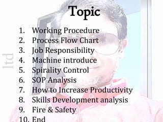 ltd
1. Working Procedure
2. Process Flow Chart
3. Job Responsibility
4. Machine introduce
5. Spirality Control
6. SOP Analysis
7. How to Increase Productivity
8. Skills Development analysis
9. Fire & Safety
Topic
 