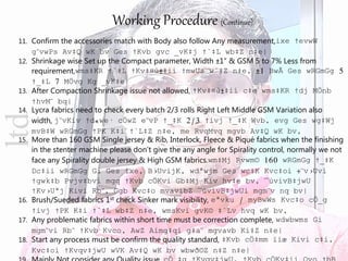 Working Procedure (Continue)
11. Confirm the accessories match with Body also follow Any measurement,ixe †evwW
g¨vwPs Av‡Q wK bv Ges †Kvb gvc _vK‡j †`‡L wb‡Z n‡e|
12. Shrinkage wise Set up the Compact parameter, Width ±1” & GSM 5 to 7% Less from
requirement,wms‡KR †`‡L †Kv‡¤ú±‡ii †mwUs w`‡Z n‡e, ±1 BwÃ Ges wRGmGg 5
†_‡L 7 MÖvg Kg _vK‡e|
13. After Compaction Shrinkage issue not allowed, †Kv‡¤ú±‡ii c‡e wms‡KR †dj MÖnb
†hvM¨ bq|
14. Lycra fabrics need to check every batch 2/3 rolls Right Left Middle GSM Variation also
width, j¨vKiv †d«we· cÖwZ e¨vP †_‡K 2/3 †ivj †_‡K Wvb, evg Ges wg‡Wj
mvB‡W wRGmGg †PK K‡i †`L‡Z n‡e, me RvqMvq mgvb Av‡Q wK bv,
15. More than 160 GSM Single jersey & Rib, Interlock, Fleece & Piqué fabrics when the finishing
in the stenter machine please don’t give the any angle for Spirality control, normally we not
face any Spirality double jersey & High GSM fabrics.wm‡Mj Rvwm© 160 wRGmGg †_‡K
Dc‡ii wRGmGg Gi Ges ixe, B›UvijK, wdªwjm Ges wc‡K Kvc‡oi ÷¨v›Uvi
†gwk‡b Pvjv‡bvi mgq †Kvb cÖKvi Gb‡Mj Kiv hv‡e bv, ¯úvivB‡jwU
†Kv›Uªj Kivi Rb¨, Ggb Kvc‡o mvavibZ ¯úvivB‡jwUi mgm¨v nq bv|
16. Brush/Sueded fabrics 1st check Sinker mark visibility, eªvku / myBwWs Kvc‡o cÖ_g
†ivj †PK K‡i †`‡L wb‡Z n‡e, wmsKvi gvK© ‡`Lv hvq wK bv,
17. Any problematic fabrics within short time must be correction complete, wdwbwms Gi
mgm¨vi Rb¨ †Kvb Kvco, AwZ Aímg‡qi g‡a¨ mgvavb Ki‡Z n‡e|
18. Start any process must be confirm the quality standard, ‡Kvb cÖ‡mm ïiæ Kivi c‡i,
Kvc‡oi †Kvqv‡jwU wVK Av‡Q wK bv wbwð©Z n‡Z n‡e|
ltd
 