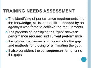 TRAINING NEEDS ASSESSMENT
 The identifying of performance requirements and
the knowledge, skills, and abilities needed by an
agency's workforce to achieve the requirements.
 The process of identifying the "gap" between
performance required and current performance.
 It explores the causes and reasons for the gap
and methods for closing or eliminating the gap.
 It also considers the consequences for ignoring
the gaps.
 