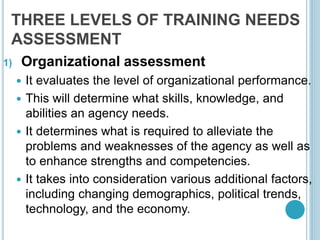 THREE LEVELS OF TRAINING NEEDS
ASSESSMENT
1) Organizational assessment
 It evaluates the level of organizational performance.
 This will determine what skills, knowledge, and
abilities an agency needs.
 It determines what is required to alleviate the
problems and weaknesses of the agency as well as
to enhance strengths and competencies.
 It takes into consideration various additional factors,
including changing demographics, political trends,
technology, and the economy.
 