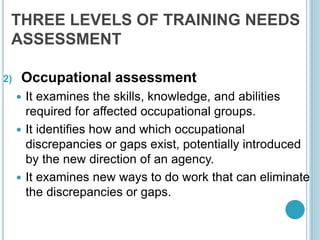THREE LEVELS OF TRAINING NEEDS
ASSESSMENT
2) Occupational assessment
 It examines the skills, knowledge, and abilities
required for affected occupational groups.
 It identifies how and which occupational
discrepancies or gaps exist, potentially introduced
by the new direction of an agency.
 It examines new ways to do work that can eliminate
the discrepancies or gaps.
 