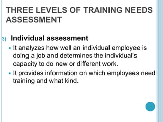 THREE LEVELS OF TRAINING NEEDS
ASSESSMENT
3) Individual assessment
 It analyzes how well an individual employee is
doing a job and determines the individual's
capacity to do new or different work.
 It provides information on which employees need
training and what kind.
 