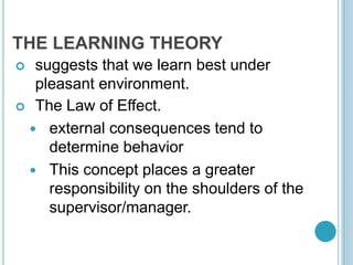 THE LEARNING THEORY
 suggests that we learn best under
pleasant environment.
 The Law of Effect.
 external consequences tend to
determine behavior
 This concept places a greater
responsibility on the shoulders of the
supervisor/manager.
 