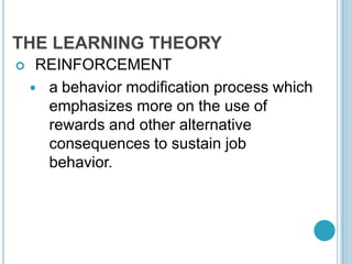 THE LEARNING THEORY
 REINFORCEMENT
 a behavior modification process which
emphasizes more on the use of
rewards and other alternative
consequences to sustain job
behavior.
 