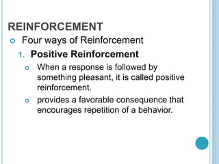 REINFORCEMENT
 Four ways of Reinforcement
1. Positive Reinforcement
 When a response is followed by
something pleasant, it is called positive
reinforcement.
 provides a favorable consequence that
encourages repetition of a behavior.
 