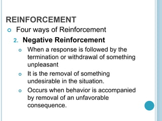 REINFORCEMENT
 Four ways of Reinforcement
2. Negative Reinforcement
 When a response is followed by the
termination or withdrawal of something
unpleasant
 It is the removal of something
undesirable in the situation.
 Occurs when behavior is accompanied
by removal of an unfavorable
consequence.
 